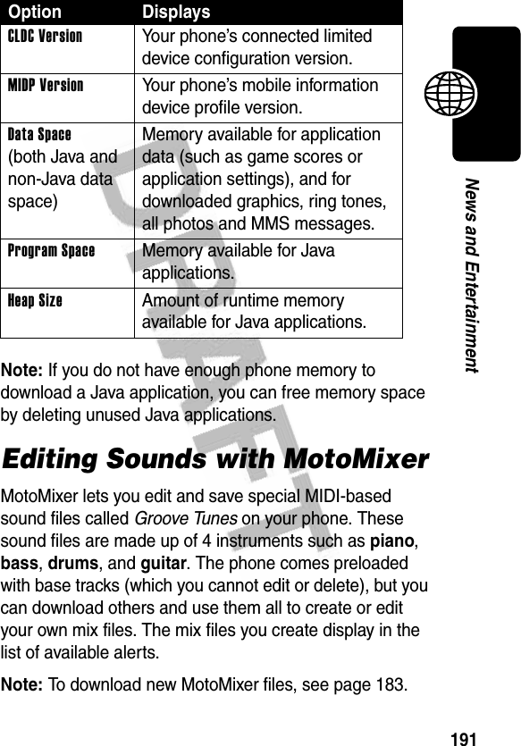 191News and EntertainmentNote: If you do not have enough phone memory to download a Java application, you can free memory space by deleting unused Java applications.Editing Sounds with MotoMixerMotoMixer lets you edit and save special MIDI-based sound files called Groove Tunes on your phone. These sound files are made up of 4 instruments such as piano, bass, drums, and guitar. The phone comes preloaded with base tracks (which you cannot edit or delete), but you can download others and use them all to create or edit your own mix files. The mix files you create display in the list of available alerts.Note: To download new MotoMixer files, see page 183.Option DisplaysCLDC Version Your phone’s connected limited device configuration version.MIDP Version Your phone’s mobile information device profile version.Data Space (both Java and non-Java data space)Memory available for application data (such as game scores or application settings), and for downloaded graphics, ring tones, all photos and MMS messages.Program Space  Memory available for Java applications.Heap Size  Amount of runtime memory available for Java applications.