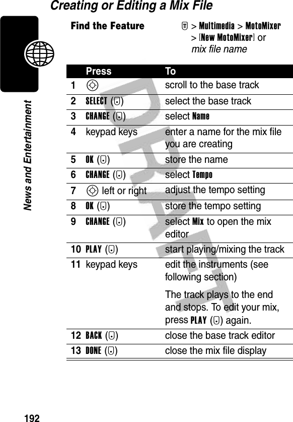 192News and EntertainmentCreating or Editing a Mix FileFind the FeatureM&gt;Multimedia &gt;MotoMixer &gt;[New MotoMixer] or mix file namePress To1S scroll to the base track2SELECT(+) select the base track3CHANGE(+) select Name4keypad keys enter a name for the mix file you are creating5OK(+) store the name6CHANGE(+) select Tempo7S left or right adjust the tempo setting8OK(+) store the tempo setting9CHANGE(+) select Mix to open the mix editor10PLAY(+) start playing/mixing the track11keypad keys edit the instruments (see following section)The track plays to the end and stops. To edit your mix, press PLAY(+) again.12BACK(-) close the base track editor13DONE(-) close the mix file display