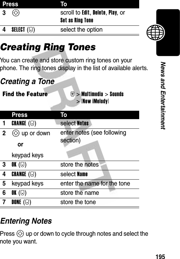 195News and EntertainmentCreating Ring TonesYou can create and store custom ring tones on your phone. The ring tones display in the list of available alerts.Creating a ToneEntering NotesPress S up or down to cycle through notes and select the note you want.3S scroll to Edit, Delete, Play, or Set as Ring Tone4SELECT(+) select the optionFind the FeatureM&gt;Multimedia &gt;Sounds &gt;[New iMelody]Press To1CHANGE(+)select Notes2S up or downorkeypad keysenter notes (see following section)3OK(+) store the notes4CHANGE(+)select Name5keypad keys enter the name for the tone6OK(+) store the name7DONE(-) store the tonePress To