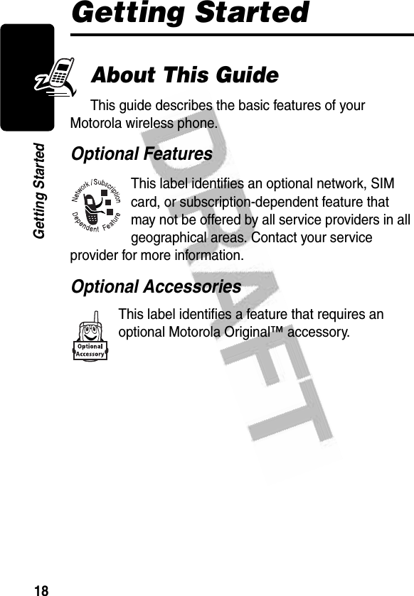 18Getting StartedGetting StartedAbout This GuideThis guide describes the basic features of your Motorola wireless phone.Optional FeaturesThis label identifies an optional network, SIM card, or subscription-dependent feature that may not be offered by all service providers in all geographical areas. Contact your service provider for more information.Optional AccessoriesThis label identifies a feature that requires an optional Motorola Original™ accessory.