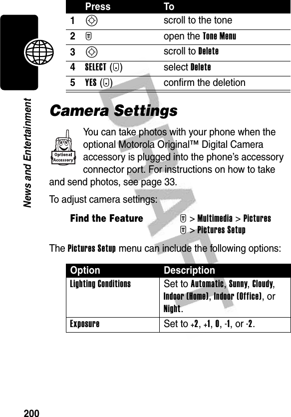 200News and EntertainmentCamera SettingsYou can take photos with your phone when the optional Motorola Original™ Digital Camera accessory is plugged into the phone’s accessory connector port. For instructions on how to take and send photos, see page 33.To adjust camera settings:The Pictures Setup menu can include the following options: Press To1S scroll to the tone2M open the Tone Menu3S scroll to Delete4SELECT(+) select Delete5YES(-) confirm the deletionFind the FeatureM&gt;Multimedia &gt;PicturesM&gt;Pictures SetupOption DescriptionLighting Conditions Set to Automatic, Sunny, Cloudy, Indoor (Home), Indoor (Office), or Night.Exposure Set to +2, +1, 0, -1, or -2.