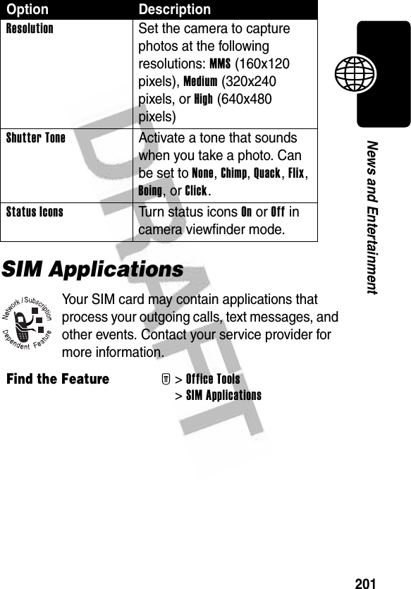 201News and EntertainmentSIM ApplicationsYour SIM card may contain applications that process your outgoing calls, text messages, and other events. Contact your service provider for more information.Resolution  Set the camera to capture photos at the following resolutions: MMS (160x120 pixels), Medium (320x240 pixels, or High (640x480 pixels)Shutter Tone  Activate a tone that sounds when you take a photo. Can be set to None, Chimp, Quack, Flix, Boing, or Click.Status Icons Turn status icons On or Off in camera viewfinder mode.Find the FeatureM&gt;Office Tools &gt;SIM ApplicationsOption Description