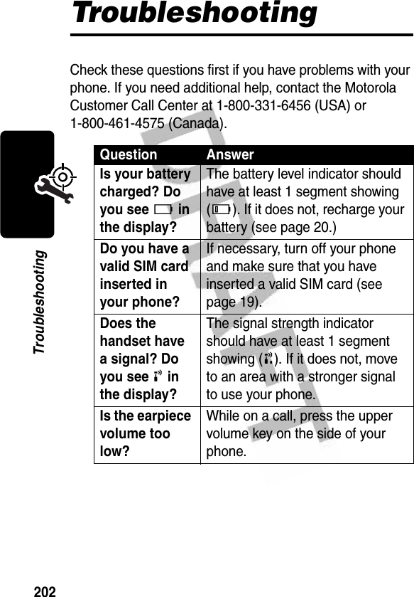 202TroubleshootingTroubleshootingCheck these questions first if you have problems with your phone. If you need additional help, contact the Motorola Customer Call Center at 1-800-331-6456 (USA) or 1-800-461-4575 (Canada).Question AnswerIs your battery charged? Do you see Ä in the display? The battery level indicator should have at least 1 segment showing (Å). If it does not, recharge your battery (see page 20.)Do you have a valid SIM card inserted in your phone? If necessary, turn off your phone and make sure that you have inserted a valid SIM card (see page 19).Does the handset have a signal? Do you see ! in the display? The signal strength indicator should have at least 1 segment showing (#). If it does not, move to an area with a stronger signal to use your phone.Is the earpiece volume too low? While on a call, press the upper volume key on the side of your phone.