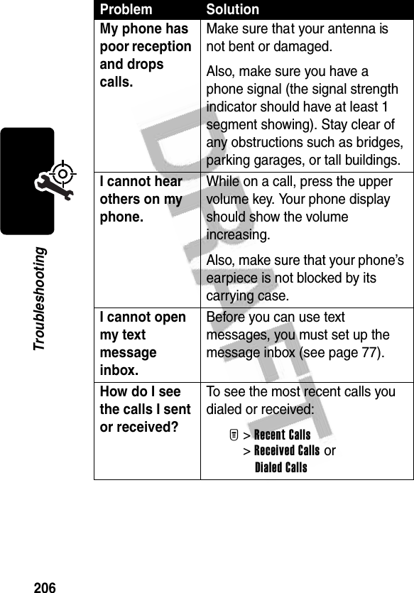 206TroubleshootingMy phone has poor reception and drops calls. Make sure that your antenna is not bent or damaged.Also, make sure you have a phone signal (the signal strength indicator should have at least 1 segment showing). Stay clear of any obstructions such as bridges, parking garages, or tall buildings.I cannot hear others on my phone. While on a call, press the upper volume key. Your phone display should show the volume increasing.Also, make sure that your phone’s earpiece is not blocked by its carrying case.I cannot open my text message inbox. Before you can use text messages, you must set up the message inbox (see page 77).How do I see the calls I sent or received? To see the most recent calls you dialed or received:M&gt;Recent Calls&gt;Received Calls orDialed CallsProblem Solution