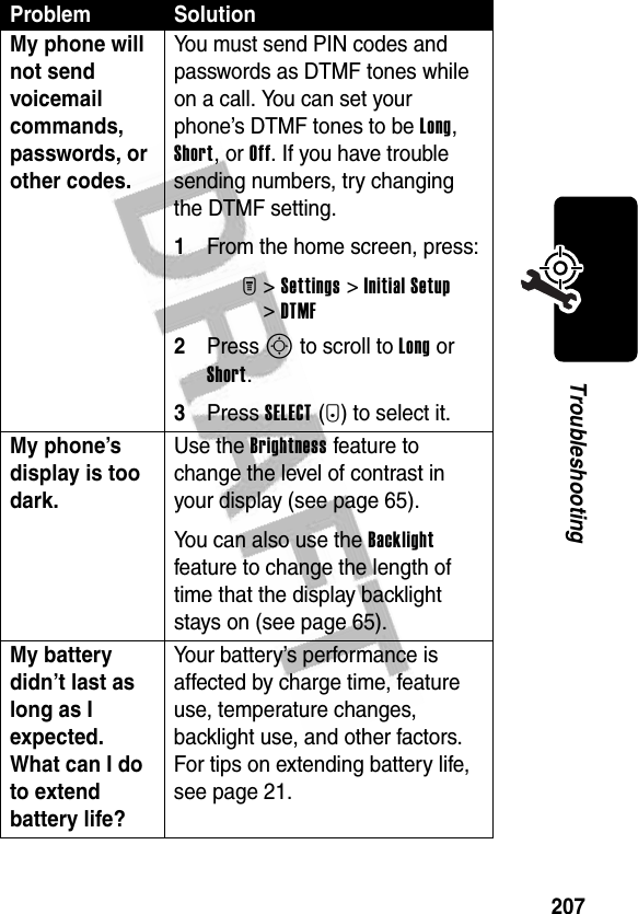 207TroubleshootingMy phone will not send voicemail commands, passwords, or other codes. You must send PIN codes and passwords as DTMF tones while on a call. You can set your phone’s DTMF tones to be Long, Short, or Off. If you have trouble sending numbers, try changing the DTMF setting.1From the home screen, press:M&gt;Settings &gt;Initial Setup &gt;DTMF2Press S to scroll to Long or Short.3Press SELECT(+) to select it.My phone’s display is too dark. Use the Brightness feature to change the level of contrast in your display (see page 65).You can also use the Backlight feature to change the length of time that the display backlight stays on (see page 65).My battery didn’t last as long as I expected. What can I do to extend battery life? Your battery’s performance is affected by charge time, feature use, temperature changes, backlight use, and other factors. For tips on extending battery life, see page 21.Problem Solution