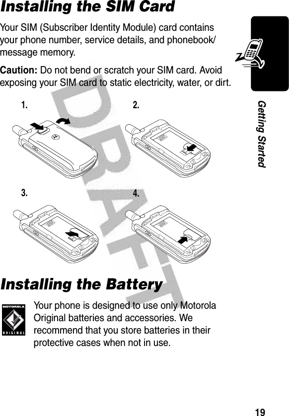 19Getting StartedInstalling the SIM CardYour SIM (Subscriber Identity Module) card contains your phone number, service details, and phonebook/message memory.Caution: Do not bend or scratch your SIM card. Avoid exposing your SIM card to static electricity, water, or dirt.Installing the BatteryYour phone is designed to use only Motorola Original batteries and accessories. We recommend that you store batteries in their protective cases when not in use.1. 2.3. 4.