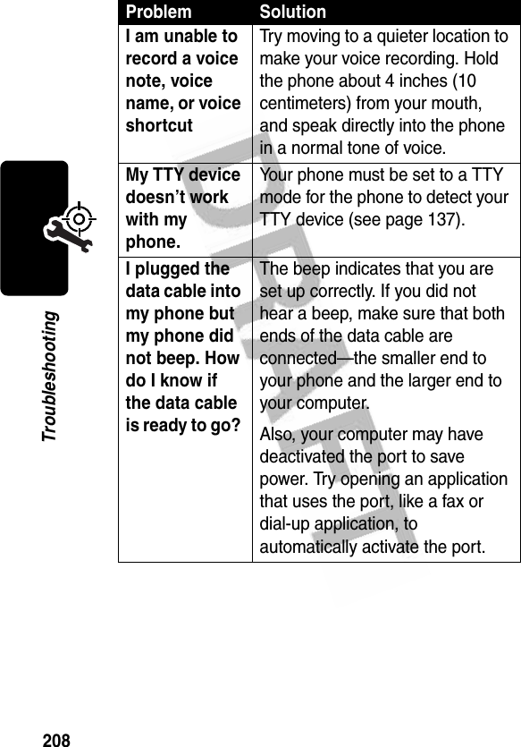 208TroubleshootingI am unable to record a voice note, voice name, or voice shortcut Try moving to a quieter location to make your voice recording. Hold the phone about 4 inches (10 centimeters) from your mouth, and speak directly into the phone in a normal tone of voice.My TTY device doesn’t work with my phone. Your phone must be set to a TTY mode for the phone to detect your TTY device (see page 137).I plugged the data cable into my phone but my phone did not beep. How do I know if the data cable is ready to go? The beep indicates that you are set up correctly. If you did not hear a beep, make sure that both ends of the data cable are connected—the smaller end to your phone and the larger end to your computer.Also, your computer may have deactivated the port to save power. Try opening an application that uses the port, like a fax or dial-up application, to automatically activate the port.Problem Solution