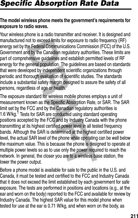 211Specific Absorption Rate DataSpecific Absorption Rate DataThe model wireless phone meets the government’s requirements for exposure to radio waves. Your wireless phone is a radio transmitter and receiver. It is designed and manufactured not to exceed limits for exposure to radio frequency (RF) energy set by the Federal Communications Commission (FCC) of the U.S. Government and by the Canadian regulatory authorities. These limits are part of comprehensive guidelines and establish permitted levels of RF energy for the general population. The guidelines are based on standards that were developed by independent scientific organizations through periodic and thorough evaluation of scientific studies. The standards include a substantial safety margin designed to assure the safety of all persons, regardless of age or health.The exposure standard for wireless mobile phones employs a unit of measurement known as the Specific Absorption Rate, or SAR. The SAR limit set by the FCC and by the Canadian regulatory authorities is 1.6 W/kg.1 Tests for SAR are conducted using standard operating positions accepted by the FCC and by Industry Canada with the phone transmitting at its highest certified power level in all tested frequency bands. Although the SAR is determined at the highest certified power level, the actual SAR level of the phone while operating can be well below the maximum value. This is because the phone is designed to operate at multiple power levels so as to use only the power required to reach the network. In general, the closer you are to a wireless base station, the lower the power output.Before a phone model is available for sale to the public in the U.S. and Canada, it must be tested and certified to the FCC and Industry Canada that it does not exceed the limit established by each government for safe exposure. The tests are performed in positions and locations (e.g., at the ear and worn on the body) reported to the FCC and available for review by Industry Canada. The highest SAR value for this model phone when tested for use at the ear is 0.71 W/kg, and when worn on the body, as 