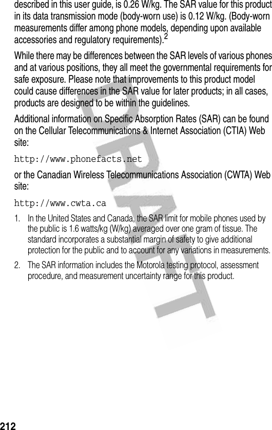 212described in this user guide, is 0.26 W/kg. The SAR value for this product in its data transmission mode (body-worn use) is 0.12 W/kg. (Body-worn measurements differ among phone models, depending upon available accessories and regulatory requirements).2While there may be differences between the SAR levels of various phones and at various positions, they all meet the governmental requirements for safe exposure. Please note that improvements to this product model could cause differences in the SAR value for later products; in all cases, products are designed to be within the guidelines.Additional information on Specific Absorption Rates (SAR) can be found on the Cellular Telecommunications &amp; Internet Association (CTIA) Web site:http://www.phonefacts.net or the Canadian Wireless Telecommunications Association (CWTA) Web site:http://www.cwta.ca 1. In the United States and Canada, the SAR limit for mobile phones used by the public is 1.6 watts/kg (W/kg) averaged over one gram of tissue. The standard incorporates a substantial margin of safety to give additional protection for the public and to account for any variations in measurements.2. The SAR information includes the Motorola testing protocol, assessment procedure, and measurement uncertainty range for this product.