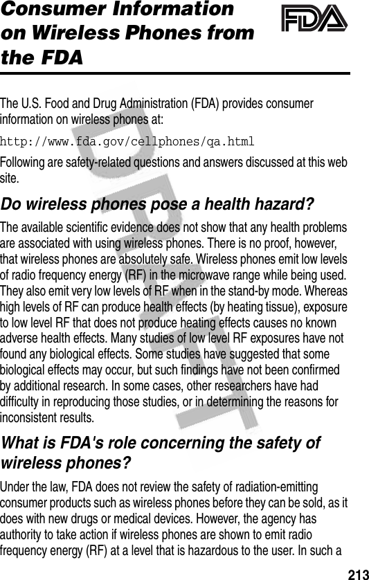 213Additional Health and Safety InformationConsumer Information on Wireless Phones from the FDAThe U.S. Food and Drug Administration (FDA) provides consumer information on wireless phones at:http://www.fda.gov/cellphones/qa.html Following are safety-related questions and answers discussed at this web site.Do wireless phones pose a health hazard?The available scientific evidence does not show that any health problems are associated with using wireless phones. There is no proof, however, that wireless phones are absolutely safe. Wireless phones emit low levels of radio frequency energy (RF) in the microwave range while being used. They also emit very low levels of RF when in the stand-by mode. Whereas high levels of RF can produce health effects (by heating tissue), exposure to low level RF that does not produce heating effects causes no known adverse health effects. Many studies of low level RF exposures have not found any biological effects. Some studies have suggested that some biological effects may occur, but such findings have not been confirmed by additional research. In some cases, other researchers have had difficulty in reproducing those studies, or in determining the reasons for inconsistent results.What is FDA&apos;s role concerning the safety of wireless phones?Under the law, FDA does not review the safety of radiation-emitting consumer products such as wireless phones before they can be sold, as it does with new drugs or medical devices. However, the agency has authority to take action if wireless phones are shown to emit radio frequency energy (RF) at a level that is hazardous to the user. In such a 