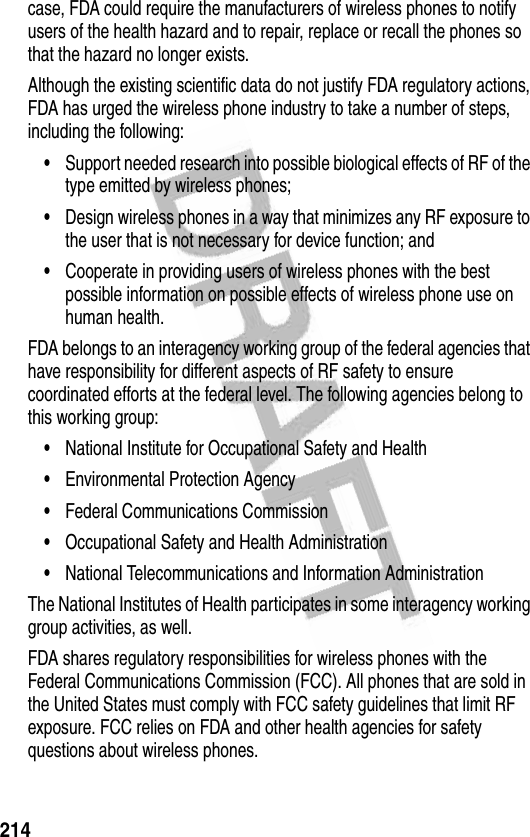 214case, FDA could require the manufacturers of wireless phones to notify users of the health hazard and to repair, replace or recall the phones so that the hazard no longer exists.Although the existing scientific data do not justify FDA regulatory actions, FDA has urged the wireless phone industry to take a number of steps, including the following:•Support needed research into possible biological effects of RF of the type emitted by wireless phones;•Design wireless phones in a way that minimizes any RF exposure to the user that is not necessary for device function; and•Cooperate in providing users of wireless phones with the best possible information on possible effects of wireless phone use on human health.FDA belongs to an interagency working group of the federal agencies that have responsibility for different aspects of RF safety to ensure coordinated efforts at the federal level. The following agencies belong to this working group:•National Institute for Occupational Safety and Health•Environmental Protection Agency•Federal Communications Commission•Occupational Safety and Health Administration•National Telecommunications and Information AdministrationThe National Institutes of Health participates in some interagency working group activities, as well.FDA shares regulatory responsibilities for wireless phones with the Federal Communications Commission (FCC). All phones that are sold in the United States must comply with FCC safety guidelines that limit RF exposure. FCC relies on FDA and other health agencies for safety questions about wireless phones.