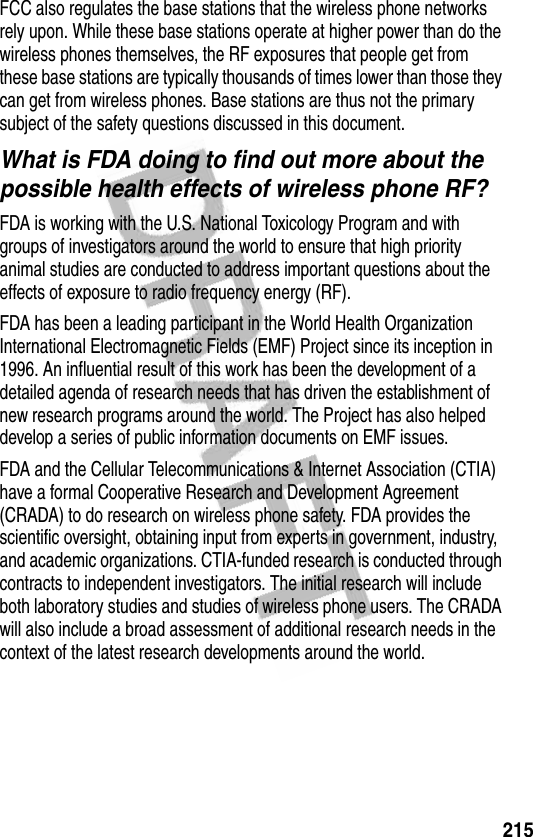 215FCC also regulates the base stations that the wireless phone networks rely upon. While these base stations operate at higher power than do the wireless phones themselves, the RF exposures that people get from these base stations are typically thousands of times lower than those they can get from wireless phones. Base stations are thus not the primary subject of the safety questions discussed in this document.What is FDA doing to find out more about the possible health effects of wireless phone RF?FDA is working with the U.S. National Toxicology Program and with groups of investigators around the world to ensure that high priority animal studies are conducted to address important questions about the effects of exposure to radio frequency energy (RF).FDA has been a leading participant in the World Health Organization International Electromagnetic Fields (EMF) Project since its inception in 1996. An influential result of this work has been the development of a detailed agenda of research needs that has driven the establishment of new research programs around the world. The Project has also helped develop a series of public information documents on EMF issues.FDA and the Cellular Telecommunications &amp; Internet Association (CTIA) have a formal Cooperative Research and Development Agreement (CRADA) to do research on wireless phone safety. FDA provides the scientific oversight, obtaining input from experts in government, industry, and academic organizations. CTIA-funded research is conducted through contracts to independent investigators. The initial research will include both laboratory studies and studies of wireless phone users. The CRADA will also include a broad assessment of additional research needs in the context of the latest research developments around the world.