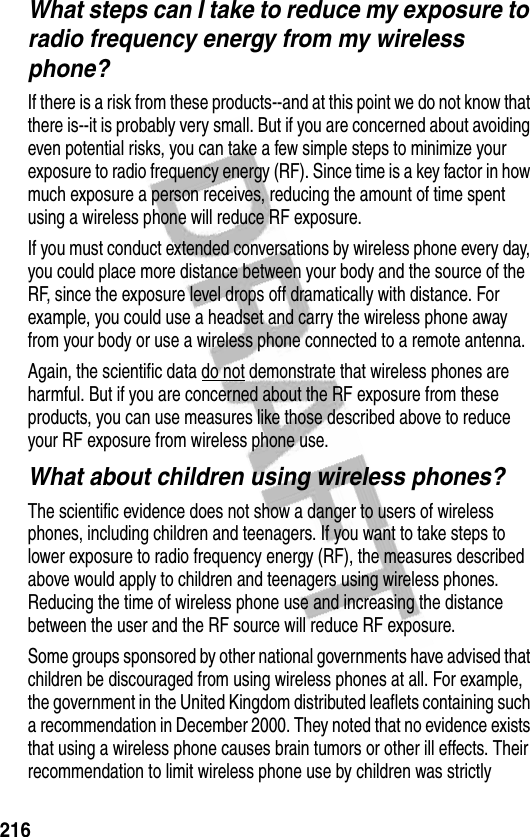 216What steps can I take to reduce my exposure to radio frequency energy from my wireless phone?If there is a risk from these products--and at this point we do not know that there is--it is probably very small. But if you are concerned about avoiding even potential risks, you can take a few simple steps to minimize your exposure to radio frequency energy (RF). Since time is a key factor in how much exposure a person receives, reducing the amount of time spent using a wireless phone will reduce RF exposure.If you must conduct extended conversations by wireless phone every day, you could place more distance between your body and the source of the RF, since the exposure level drops off dramatically with distance. For example, you could use a headset and carry the wireless phone away from your body or use a wireless phone connected to a remote antenna. Again, the scientific data do not demonstrate that wireless phones are harmful. But if you are concerned about the RF exposure from these products, you can use measures like those described above to reduce your RF exposure from wireless phone use.What about children using wireless phones?The scientific evidence does not show a danger to users of wireless phones, including children and teenagers. If you want to take steps to lower exposure to radio frequency energy (RF), the measures described above would apply to children and teenagers using wireless phones. Reducing the time of wireless phone use and increasing the distance between the user and the RF source will reduce RF exposure.Some groups sponsored by other national governments have advised that children be discouraged from using wireless phones at all. For example, the government in the United Kingdom distributed leaflets containing such a recommendation in December 2000. They noted that no evidence exists that using a wireless phone causes brain tumors or other ill effects. Their recommendation to limit wireless phone use by children was strictly 