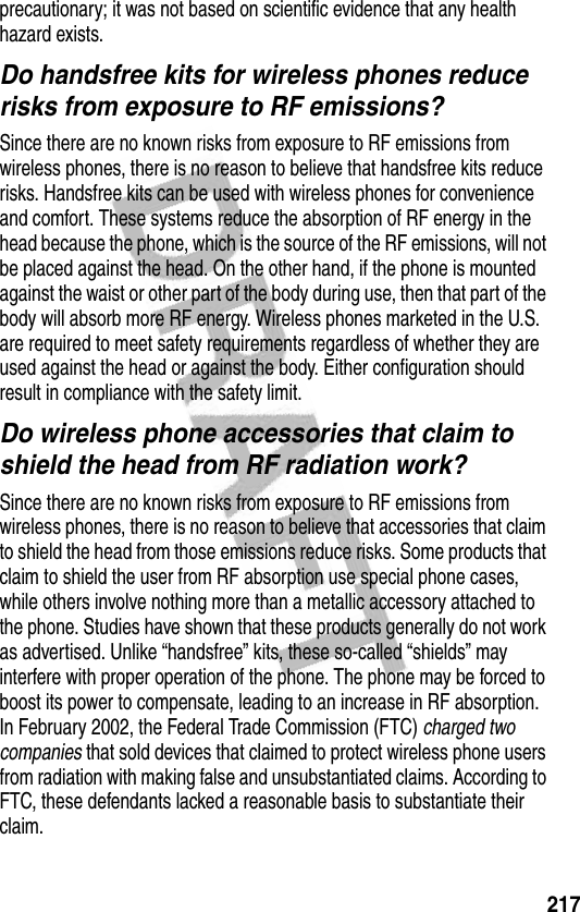 217precautionary; it was not based on scientific evidence that any health hazard exists.Do handsfree kits for wireless phones reduce risks from exposure to RF emissions?Since there are no known risks from exposure to RF emissions from wireless phones, there is no reason to believe that handsfree kits reduce risks. Handsfree kits can be used with wireless phones for convenience and comfort. These systems reduce the absorption of RF energy in the head because the phone, which is the source of the RF emissions, will not be placed against the head. On the other hand, if the phone is mounted against the waist or other part of the body during use, then that part of the body will absorb more RF energy. Wireless phones marketed in the U.S. are required to meet safety requirements regardless of whether they are used against the head or against the body. Either configuration should result in compliance with the safety limit.Do wireless phone accessories that claim to shield the head from RF radiation work?Since there are no known risks from exposure to RF emissions from wireless phones, there is no reason to believe that accessories that claim to shield the head from those emissions reduce risks. Some products that claim to shield the user from RF absorption use special phone cases, while others involve nothing more than a metallic accessory attached to the phone. Studies have shown that these products generally do not work as advertised. Unlike “handsfree” kits, these so-called “shields” may interfere with proper operation of the phone. The phone may be forced to boost its power to compensate, leading to an increase in RF absorption. In February 2002, the Federal Trade Commission (FTC) charged two companies that sold devices that claimed to protect wireless phone users from radiation with making false and unsubstantiated claims. According to FTC, these defendants lacked a reasonable basis to substantiate their claim.