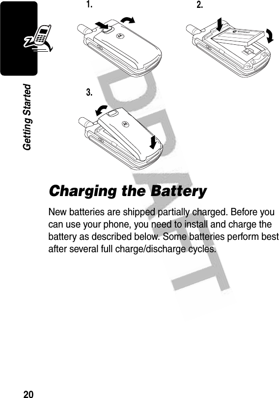 20Getting StartedCharging the BatteryNew batteries are shipped partially charged. Before you can use your phone, you need to install and charge the battery as described below. Some batteries perform best after several full charge/discharge cycles. 1. 2.3.