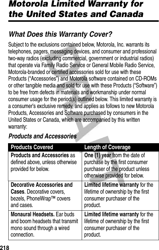 218WarrantyMotorola Limited Warranty for the United States and CanadaWhat Does this Warranty Cover?Subject to the exclusions contained below, Motorola, Inc. warrants its telephones, pagers, messaging devices, and consumer and professional two-way radios (excluding commercial, government or industrial radios) that operate via Family Radio Service or General Mobile Radio Service, Motorola-branded or certified accessories sold for use with these Products (“Accessories”) and Motorola software contained on CD-ROMs or other tangible media and sold for use with these Products (“Software”) to be free from defects in materials and workmanship under normal consumer usage for the period(s) outlined below. This limited warranty is a consumer&apos;s exclusive remedy, and applies as follows to new Motorola Products, Accessories and Software purchased by consumers in the United States or Canada, which are accompanied by this written warranty:Products and AccessoriesProducts Covered Length of CoverageProducts and Accessories as defined above, unless otherwise provided for below.One (1) year from the date of purchase by the first consumer purchaser of the product unless otherwise provided for below.Decorative Accessories and Cases. Decorative covers, bezels, PhoneWrap™ covers and cases.Limited lifetime warranty for the lifetime of ownership by the first consumer purchaser of the product.Monaural Headsets. Ear buds and boom headsets that transmit mono sound through a wired connection.Limited lifetime warranty for the lifetime of ownership by the first consumer purchaser of the product.