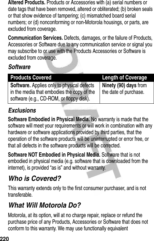 220Altered Products. Products or Accessories with (a) serial numbers or date tags that have been removed, altered or obliterated; (b) broken seals or that show evidence of tampering; (c) mismatched board serial numbers; or (d) nonconforming or non-Motorola housings, or parts, are excluded from coverage.Communication Services. Defects, damages, or the failure of Products, Accessories or Software due to any communication service or signal you may subscribe to or use with the Products Accessories or Software is excluded from coverage.SoftwareExclusionsSoftware Embodied in Physical Media. No warranty is made that the software will meet your requirements or will work in combination with any hardware or software applications provided by third parties, that the operation of the software products will be uninterrupted or error free, or that all defects in the software products will be corrected.Software NOT Embodied in Physical Media. Software that is not embodied in physical media (e.g. software that is downloaded from the internet), is provided “as is” and without warranty.Who is Covered?This warranty extends only to the first consumer purchaser, and is not transferable.What Will Motorola Do?Motorola, at its option, will at no charge repair, replace or refund the purchase price of any Products, Accessories or Software that does not conform to this warranty. We may use functionally equivalent Products Covered Length of CoverageSoftware. Applies only to physical defects in the media that embodies the copy of the software (e.g., CD-ROM, or floppy disk).Ninety (90) days from the date of purchase.