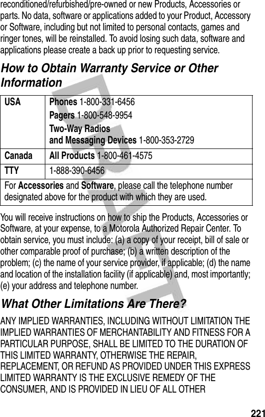 221reconditioned/refurbished/pre-owned or new Products, Accessories or parts. No data, software or applications added to your Product, Accessory or Software, including but not limited to personal contacts, games and ringer tones, will be reinstalled. To avoid losing such data, software and applications please create a back up prior to requesting service.How to Obtain Warranty Service or Other InformationYou will receive instructions on how to ship the Products, Accessories or Software, at your expense, to a Motorola Authorized Repair Center. To obtain service, you must include: (a) a copy of your receipt, bill of sale or other comparable proof of purchase; (b) a written description of the problem; (c) the name of your service provider, if applicable; (d) the name and location of the installation facility (if applicable) and, most importantly; (e) your address and telephone number.What Other Limitations Are There?ANY IMPLIED WARRANTIES, INCLUDING WITHOUT LIMITATION THE IMPLIED WARRANTIES OF MERCHANTABILITY AND FITNESS FOR A PARTICULAR PURPOSE, SHALL BE LIMITED TO THE DURATION OF THIS LIMITED WARRANTY, OTHERWISE THE REPAIR, REPLACEMENT, OR REFUND AS PROVIDED UNDER THIS EXPRESS LIMITED WARRANTY IS THE EXCLUSIVE REMEDY OF THE CONSUMER, AND IS PROVIDED IN LIEU OF ALL OTHER USA Phones 1-800-331-6456Pagers 1-800-548-9954Two-Way Radiosand Messaging Devices 1-800-353-2729Canada All Products 1-800-461-4575TTY 1-888-390-6456For Accessories and Software, please call the telephone number designated above for the product with which they are used.