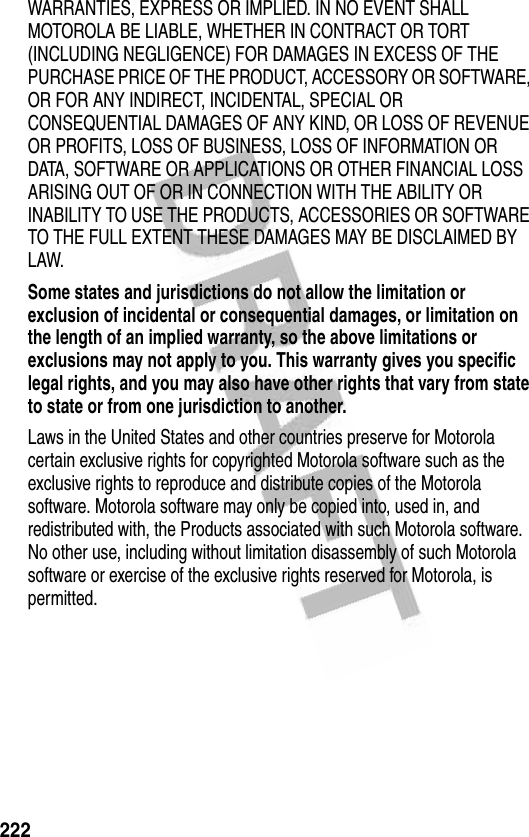 222WARRANTIES, EXPRESS OR IMPLIED. IN NO EVENT SHALL MOTOROLA BE LIABLE, WHETHER IN CONTRACT OR TORT (INCLUDING NEGLIGENCE) FOR DAMAGES IN EXCESS OF THE PURCHASE PRICE OF THE PRODUCT, ACCESSORY OR SOFTWARE, OR FOR ANY INDIRECT, INCIDENTAL, SPECIAL OR CONSEQUENTIAL DAMAGES OF ANY KIND, OR LOSS OF REVENUE OR PROFITS, LOSS OF BUSINESS, LOSS OF INFORMATION OR DATA, SOFTWARE OR APPLICATIONS OR OTHER FINANCIAL LOSS ARISING OUT OF OR IN CONNECTION WITH THE ABILITY OR INABILITY TO USE THE PRODUCTS, ACCESSORIES OR SOFTWARE TO THE FULL EXTENT THESE DAMAGES MAY BE DISCLAIMED BY LAW.Some states and jurisdictions do not allow the limitation or exclusion of incidental or consequential damages, or limitation on the length of an implied warranty, so the above limitations or exclusions may not apply to you. This warranty gives you specific legal rights, and you may also have other rights that vary from state to state or from one jurisdiction to another. Laws in the United States and other countries preserve for Motorola certain exclusive rights for copyrighted Motorola software such as the exclusive rights to reproduce and distribute copies of the Motorola software. Motorola software may only be copied into, used in, and redistributed with, the Products associated with such Motorola software. No other use, including without limitation disassembly of such Motorola software or exercise of the exclusive rights reserved for Motorola, is permitted.