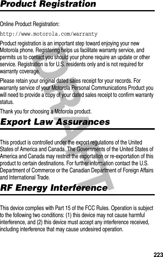 223Product RegistrationProduct RegistrationOnline Product Registration:http://www.motorola.com/warranty Product registration is an important step toward enjoying your new Motorola phone. Registering helps us facilitate warranty service, and permits us to contact you should your phone require an update or other service. Registration is for U.S. residents only and is not required for warranty coverage.Please retain your original dated sales receipt for your records. For warranty service of your Motorola Personal Communications Product you will need to provide a copy of your dated sales receipt to confirm warranty status.Thank you for choosing a Motorola product.Export Law AssurancesExport Law AssurancesThis product is controlled under the export regulations of the United States of America and Canada. The Governments of the United States of America and Canada may restrict the exportation or re-exportation of this product to certain destinations. For further information contact the U.S. Department of Commerce or the Canadian Department of Foreign Affairs and International Trade.RF Energy InterferenceRF Energy InterferenceThis device complies with Part 15 of the FCC Rules. Operation is subject to the following two conditions: (1) this device may not cause harmful interference, and (2) this device must accept any interference received, including interference that may cause undesired operation.
