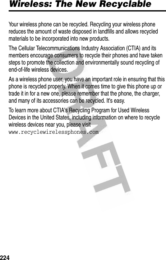 224Wireless: The New RecyclableWireless: The New RecyclableYour wireless phone can be recycled. Recycling your wireless phone reduces the amount of waste disposed in landfills and allows recycled materials to be incorporated into new products. The Cellular Telecommunications Industry Association (CTIA) and its members encourage consumers to recycle their phones and have taken steps to promote the collection and environmentally sound recycling of end-of-life wireless devices.As a wireless phone user, you have an important role in ensuring that this phone is recycled properly. When it comes time to give this phone up or trade it in for a new one, please remember that the phone, the charger, and many of its accessories can be recycled. It&apos;s easy. To learn more about CTIA&apos;s Recycling Program for Used Wireless Devices in the United States, including information on where to recycle wireless devices near you, please visit www.recyclewirelessphones.com