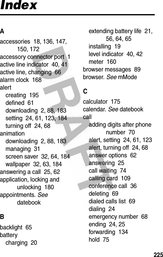 225IndexAaccessories  18, 136, 147, 150, 172accessory connector port  1active line indicator  40, 41active line, changing  66alarm clock  168alertcreating  195defined  61downloading  2, 88, 183setting  24, 61, 123, 184turning off  24, 68animationdownloading  2, 88, 183managing  31screen saver  32, 64, 184wallpaper  32, 63, 184answering a call  25, 62application, locking and unlocking  180appointments. See datebookBbacklight  65batterycharging  20extending battery life  21, 56, 64, 65installing  19level indicator  40, 42meter  160browser messages  89browser. See mModeCcalculator  175calendar. See datebookcalladding digits after phone number  70alert, setting  24, 61, 123alert, turning off  24, 68answer options  62answering  25call waiting  74calling card  109conference call  36deleting  69dialed calls list  69dialing  24emergency number  68ending  24, 25forwarding  134hold  75