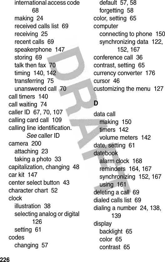 226international access code  68making  24received calls list  69receiving  25recent calls  69speakerphone  147storing  69talk then fax  70timing  140, 142transferring  75unanswered call  70call timers  140call waiting  74caller ID  67, 70, 107calling card call  109calling line identification. See caller IDcamera  200attaching  23taking a photo  33capitalization, changing  48car kit  147center select button  43character chart  52clockillustration  38selecting analog or digital  126setting  61codeschanging  57default  57, 58forgetting  58color, setting  65computerconnecting to phone  150synchronizing data  122, 152, 167conference call  36contrast, setting  65currency converter  176cursor  46customizing the menu  127Ddata callmaking  150timers  142volume meters  142date, setting  61datebookalarm clock  168reminders  164, 167synchronizing  152, 167using  161deleting a call  69dialed calls list  69dialing a number  24, 138, 139displaybacklight  65color  65contrast  65