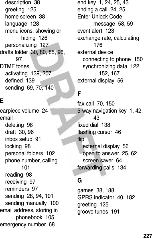 227description  38greeting  125home screen  38language  128menu icons, showing or hiding  126personalizing  127drafts folder  30, 80, 85, 96, 97DTMF tonesactivating  139, 207defined  139sending  69, 70, 140Eearpiece volume  24emaildeleting  98draft  30, 96inbox setup  91locking  98personal folders  102phone number, calling  101reading  98receiving  97reminders  97sending  28, 94, 101sending manually  100email address, storing in phonebook  105emergency number  68end key  1, 24, 25, 43ending a call  24, 25Enter Unlock Code message  58, 59event alert  123exchange rate, calculating  176external deviceconnecting to phone  150synchronizing data  122, 152, 167external display  56Ffax call  70, 1505-way navigation key  1, 42, 43fixed dial  138flashing cursor  46flipexternal display  56open to answer  25, 62screen saver  64forwarding calls  134Ggames  38, 188GPRS indicator  40, 182greeting  125groove tunes  191