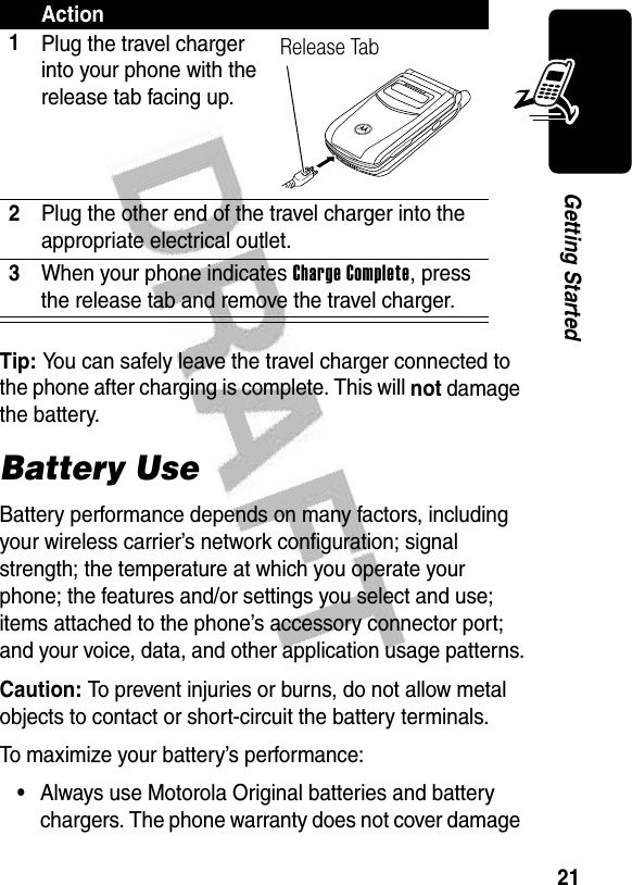 21Getting StartedTip: You can safely leave the travel charger connected to the phone after charging is complete. This will not damage the battery.Battery UseBattery performance depends on many factors, including your wireless carrier’s network configuration; signal strength; the temperature at which you operate your phone; the features and/or settings you select and use; items attached to the phone’s accessory connector port; and your voice, data, and other application usage patterns.Caution: To prevent injuries or burns, do not allow metal objects to contact or short-circuit the battery terminals.To maximize your battery’s performance:•Always use Motorola Original batteries and battery chargers. The phone warranty does not cover damage Action1Plug the travel charger into your phone with the release tab facing up.2Plug the other end of the travel charger into the appropriate electrical outlet.3When your phone indicates Charge Complete, press the release tab and remove the travel charger.Release Tab