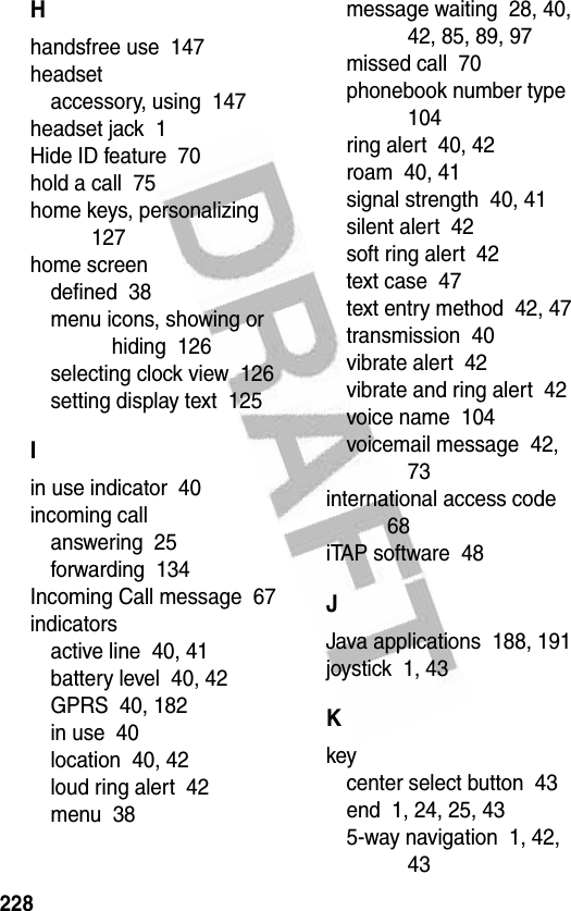 228Hhandsfree use  147headsetaccessory, using  147headset jack  1Hide ID feature  70hold a call  75home keys, personalizing  127home screendefined  38menu icons, showing or hiding  126selecting clock view  126setting display text  125Iin use indicator  40incoming callanswering  25forwarding  134Incoming Call message  67indicatorsactive line  40, 41battery level  40, 42GPRS  40, 182in use  40location  40, 42loud ring alert  42menu  38message waiting  28, 40, 42, 85, 89, 97missed call  70phonebook number type  104ring alert  40, 42roam  40, 41signal strength  40, 41silent alert  42soft ring alert  42text case  47text entry method  42, 47transmission  40vibrate alert  42vibrate and ring alert  42voice name  104voicemail message  42, 73international access code  68iTAP software  48JJava applications  188, 191joystick  1, 43Kkeycenter select button  43end  1, 24, 25, 435-way navigation  1, 42, 43