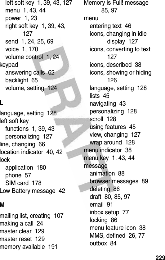 229left soft key  1, 39, 43, 127menu  1, 43, 44power  1, 23right soft key  1, 39, 43, 127send  1, 24, 25, 69voice  1, 170volume control  1, 24keypadanswering calls  62backlight  65volume, setting  124Llanguage, setting  128left soft keyfunctions  1, 39, 43personalizing  127line, changing  66location indicator  40, 42lockapplication  180phone  57SIM card  178Low Battery message  42Mmailing list, creating  107making a call  24master clear  129master reset  129memory available  191Memory is Full! message  85, 97menuentering text  46icons, changing in idle display  127icons, converting to text  127icons, described  38icons, showing or hiding  126language, setting  128lists  45navigating  43personalizing  128scroll  128using features  45view, changing  127wrap around  128menu indicator  38menu key  1, 43, 44messageanimation  88browser messages  89deleting  86draft  80, 85, 97email  91inbox setup  77locking  86menu feature icon  38MMS, defined  26, 77outbox  84