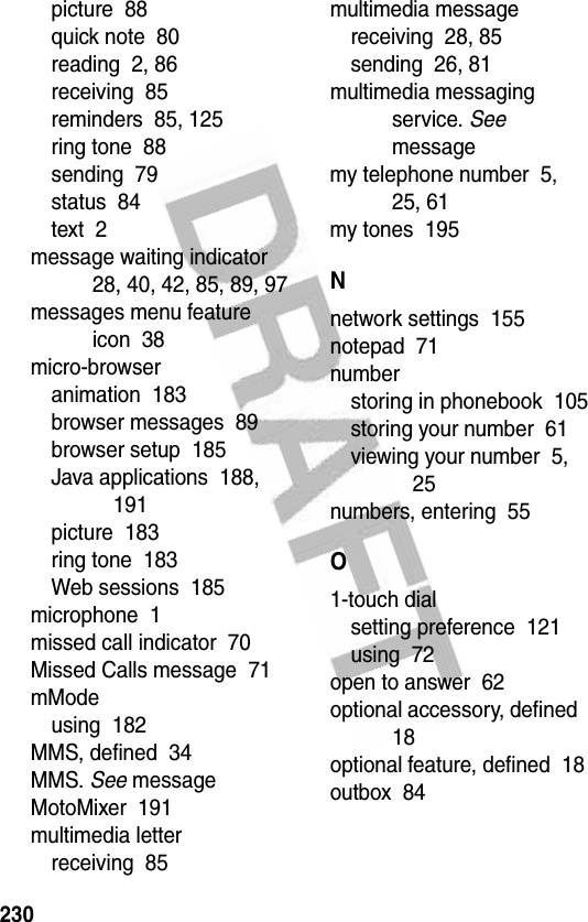 230picture  88quick note  80reading  2, 86receiving  85reminders  85, 125ring tone  88sending  79status  84text  2message waiting indicator  28, 40, 42, 85, 89, 97messages menu feature icon  38micro-browseranimation  183browser messages  89browser setup  185Java applications  188, 191picture  183ring tone  183Web sessions  185microphone  1missed call indicator  70Missed Calls message  71mModeusing  182MMS, defined  34MMS. See messageMotoMixer  191multimedia letterreceiving  85multimedia messagereceiving  28, 85sending  26, 81multimedia messaging service. See messagemy telephone number  5, 25, 61my tones  195Nnetwork settings  155notepad  71numberstoring in phonebook  105storing your number  61viewing your number  5, 25numbers, entering  55O1-touch dialsetting preference  121using  72open to answer  62optional accessory, defined  18optional feature, defined  18outbox  84