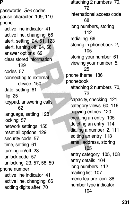 231Ppasswords. See codespause character  109, 110phoneactive line indicator  41active line, changing  66alert, setting  24, 61, 123alert, turning off  24, 68answer options  62clear stored information  129codes  57connecting to external device  150date, setting  61flip  25keypad, answering calls  62language, setting  128locking  57network settings  155reset all options  129security code  57time, setting  61turning on/off  23unlock code  57unlocking  23, 57, 58, 59phone numberactive line indicator  41active line, changing  66adding digits after  70attaching 2 numbers  70, 72international access code  68long numbers, storing  112redialing  66storing in phonebook  2, 105storing your number  61viewing your number  5, 25phone theme  186phonebookattaching 2 numbers  70, 72capacity, checking  121category views  60, 116copying entries  120creating an entry  105deleting an entry  114dialing a number  2, 111editing an entry  113email address, storing  105entry category  105, 108entry details  104long numbers  112mailing list  107menu feature icon  38number type indicator  104