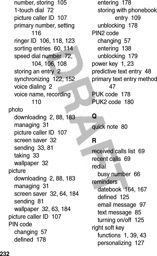 232number, storing  1051-touch dial  72picture caller ID  107primary number, setting  116ringer ID  106, 118, 123sorting entries  60, 114speed dial number  72, 104, 106, 108storing an entry  2synchronizing  122, 152voice dialing  2voice name, recording  110photodownloading  2, 88, 183managing  31picture caller ID  107screen saver  32sending  33, 81taking  33wallpaper  32picturedownloading  2, 88, 183managing  31screen saver  32, 64, 184sending  81wallpaper  32, 63, 184picture caller ID  107PIN codechanging  57defined  178entering  178storing with phonebook entry  109unblocking  178PIN2 codechanging  57entering  138unblocking  179power key  1, 23predictive text entry  48primary text entry method  47PUK code  178PUK2 code  180Qquick note  80Rreceived calls list  69recent calls  69redialbusy number  66remindersdatebook  164, 167defined  125email message  97text message  85turning on/off  125right soft keyfunctions  1, 39, 43personalizing  127