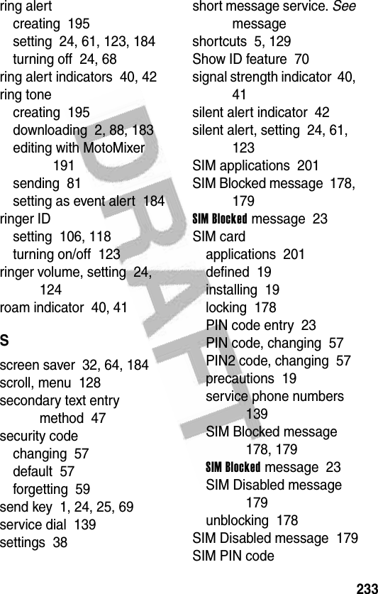 233ring alertcreating  195setting  24, 61, 123, 184turning off  24, 68ring alert indicators  40, 42ring tonecreating  195downloading  2, 88, 183editing with MotoMixer  191sending  81setting as event alert  184ringer IDsetting  106, 118turning on/off  123ringer volume, setting  24, 124roam indicator  40, 41Sscreen saver  32, 64, 184scroll, menu  128secondary text entry method  47security codechanging  57default  57forgetting  59send key  1, 24, 25, 69service dial  139settings  38short message service. See messageshortcuts  5, 129Show ID feature  70signal strength indicator  40, 41silent alert indicator  42silent alert, setting  24, 61, 123SIM applications  201SIM Blocked message  178, 179SIM Blocked message  23SIM cardapplications  201defined  19installing  19locking  178PIN code entry  23PIN code, changing  57PIN2 code, changing  57precautions  19service phone numbers  139SIM Blocked message  178, 179SIM Blocked message  23SIM Disabled message  179unblocking  178SIM Disabled message  179SIM PIN code