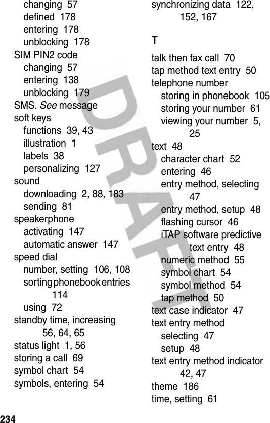 234changing  57defined  178entering  178unblocking  178SIM PIN2 codechanging  57entering  138unblocking  179SMS. See messagesoft keysfunctions  39, 43illustration  1labels  38personalizing  127sounddownloading  2, 88, 183sending  81speakerphoneactivating  147automatic answer  147speed dialnumber, setting  106, 108sorting phonebook entries  114using  72standby time, increasing  56, 64, 65status light  1, 56storing a call  69symbol chart  54symbols, entering  54synchronizing data  122, 152, 167Ttalk then fax call  70tap method text entry  50telephone numberstoring in phonebook  105storing your number  61viewing your number  5, 25text  48character chart  52entering  46entry method, selecting  47entry method, setup  48flashing cursor  46iTAP software predictive text entry  48numeric method  55symbol chart  54symbol method  54tap method  50text case indicator  47text entry methodselecting  47setup  48text entry method indicator  42, 47theme  186time, setting  61