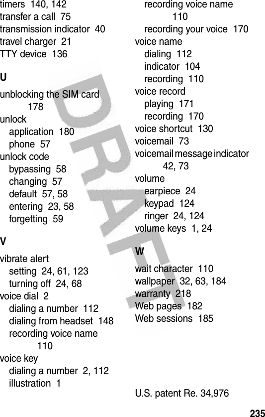 235timers  140, 142transfer a call  75transmission indicator  40travel charger  21TTY device  136Uunblocking the SIM card  178unlockapplication  180phone  57unlock codebypassing  58changing  57default  57, 58entering  23, 58forgetting  59Vvibrate alertsetting  24, 61, 123turning off  24, 68voice dial  2dialing a number  112dialing from headset  148recording voice name  110voice keydialing a number  2, 112illustration  1recording voice name  110recording your voice  170voice namedialing  112indicator  104recording  110voice recordplaying  171recording  170voice shortcut  130voicemail  73voicemail message indicator  42, 73volumeearpiece  24keypad  124ringer  24, 124volume keys  1, 24Wwait character  110wallpaper  32, 63, 184warranty  218Web pages  182Web sessions  185 U.S. patent Re. 34,976 