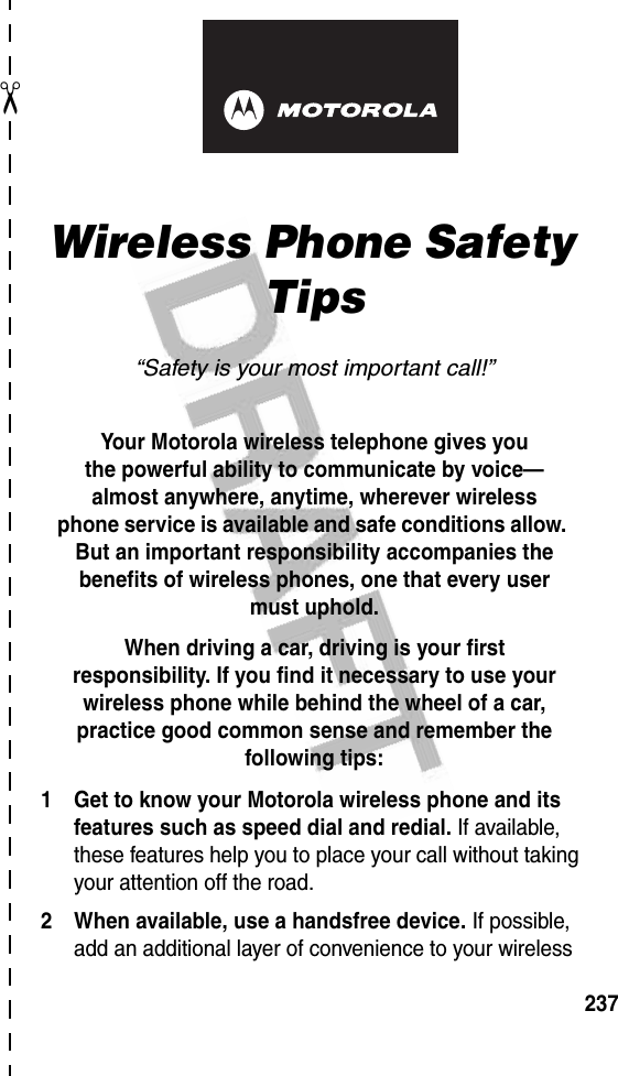 ✂237art# 020827-O.epsWireless Phone Safety Tips“Safety is your most important call!”Your Motorola wireless telephone gives youthe powerful ability to communicate by voice—almost anywhere, anytime, wherever wirelessphone service is available and safe conditions allow. But an important responsibility accompanies the benefits of wireless phones, one that every user must uphold. When driving a car, driving is your firstresponsibility. If you find it necessary to use your wireless phone while behind the wheel of a car, practice good common sense and remember the following tips:1 Get to know your Motorola wireless phone and its features such as speed dial and redial. If available, these features help you to place your call without taking your attention off the road.2 When available, use a handsfree device. If possible, add an additional layer of convenience to your wireless 