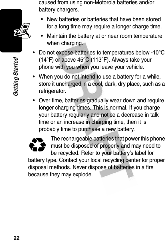 22Getting Startedcaused from using non-Motorola batteries and/or battery chargers.•New batteries or batteries that have been stored for a long time may require a longer charge time.•Maintain the battery at or near room temperature when charging.•Do not expose batteries to temperatures below -10°C (14°F) or above 45°C (113°F). Always take your phone with you when you leave your vehicle.•When you do not intend to use a battery for a while, store it uncharged in a cool, dark, dry place, such as a refrigerator.•Over time, batteries gradually wear down and require longer charging times. This is normal. If you charge your battery regularly and notice a decrease in talk time or an increase in charging time, then it is probably time to purchase a new battery.The rechargeable batteries that power this phone must be disposed of properly and may need to be recycled. Refer to your battery’s label for battery type. Contact your local recycling center for proper disposal methods. Never dispose of batteries in a fire because they may explode.