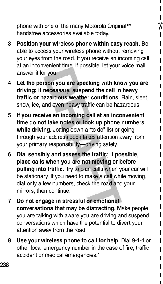 ✂238phone with one of the many Motorola Original™ handsfree accessories available today.3 Position your wireless phone within easy reach. Be able to access your wireless phone without removing your eyes from the road. If you receive an incoming call at an inconvenient time, if possible, let your voice mail answer it for you.4 Let the person you are speaking with know you are driving; if necessary, suspend the call in heavy traffic or hazardous weather conditions. Rain, sleet, snow, ice, and even heavy traffic can be hazardous.5 If you receive an incoming call at an inconvenient time do not take notes or look up phone numbers while driving. Jotting down a “to do” list or going through your address book takes attention away from your primary responsibility—driving safely.6 Dial sensibly and assess the traffic; if possible, place calls when you are not moving or before pulling into traffic. Try to plan calls when your car will be stationary. If you need to make a call while moving, dial only a few numbers, check the road and your mirrors, then continue.7 Do not engage in stressful or emotional conversations that may be distracting. Make people you are talking with aware you are driving and suspend conversations which have the potential to divert your attention away from the road.8 Use your wireless phone to call for help. Dial 9-1-1 or other local emergency number in the case of fire, traffic accident or medical emergencies.*