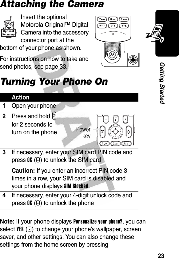 23Getting StartedAttaching the CameraInsert the optional Motorola Original™ Digital Camera into the accessory connector port at the bottom of your phone as shown.For instructions on how to take and send photos, see page 33.Turning Your Phone OnNote: If your phone displays Personalize your phone?, you can select YES(-) to change your phone’s wallpaper, screen saver, and other settings. You can also change these settings from the home screen by pressing Action1Open your phone2Press and hold P for 2 seconds to turn on the phone3If necessary, enter your SIM card PIN code and press OK(+) to unlock the SIM cardCaution: If you enter an incorrect PIN code 3 times in a row, your SIM card is disabled and your phone displays SIM Blocked.4If necessary, enter your 4-digit unlock code and press OK(+) to unlock the phonePowerkey