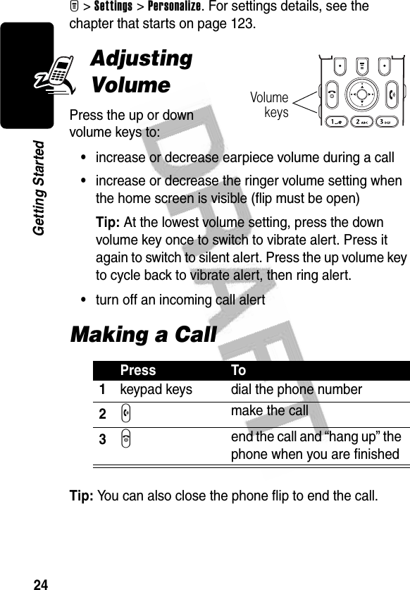 24Getting StartedM&gt;Settings&gt;Personalize. For settings details, see the chapter that starts on page 123.Adjusting VolumePress the up or down volume keys to:•increase or decrease earpiece volume during a call•increase or decrease the ringer volume setting when the home screen is visible (flip must be open)Tip: At the lowest volume setting, press the down volume key once to switch to vibrate alert. Press it again to switch to silent alert. Press the up volume key to cycle back to vibrate alert, then ring alert.•turn off an incoming call alertMaking a CallTip: You can also close the phone flip to end the call.Press To1keypad keys dial the phone number2N make the call3O end the call and “hang up” the phone when you are finishedVolumekeys