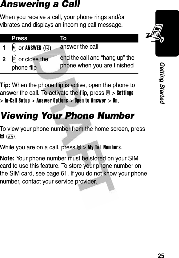 25Getting StartedAnswering a CallWhen you receive a call, your phone rings and/or vibrates and displays an incoming call message.Tip: When the phone flip is active, open the phone to answer the call. To activate the flip, press M &gt;Settings &gt;In-Call Setup &gt;Answer Options &gt;Open to Answer &gt;On.Viewing Your Phone NumberTo view your phone number from the home screen, press M#.While you are on a call, press M &gt;My Tel. Numbers.Note: Your phone number must be stored on your SIM card to use this feature. To store your phone number on the SIM card, see page 61. If you do not know your phone number, contact your service provider.Press To1N or ANSWER(+)answer the call2O or close the phone flipend the call and “hang up” the phone when you are finished