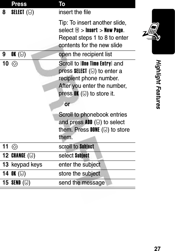 27Highlight Features8SELECT(+) insert the fileTip: To insert another slide, select M&gt;Insert&gt;New Page. Repeat steps 1 to 8 to enter contents for the new slide9OK(+) open the recipient list10S Scroll to [One Time Entry] and press SELECT(+) to enter a recipient phone number.After you enter the number, press OK(+) to store it.orScroll to phonebook entries and press ADD(+) to select them. Press DONE(+) to store them.11S scroll to Subject 12CHANGE(-)select Subject13keypad keys enter the subject14OK(+) store the subject15SEND(+) send the messagePress To