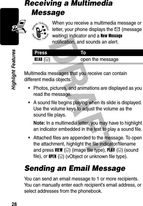 28Highlight FeaturesReceiving a Multimedia MessageWhen you receive a multimedia message or letter, your phone displays the X (message waiting) indicator and a New Message notification, and sounds an alert.Multimedia messages that you receive can contain different media objects:•Photos, pictures, and animations are displayed as you read the message.•A sound file begins playing when its slide is displayed. Use the volume keys to adjust the volume as the sound file plays.Note: In a multimedia letter, you may have to highlight an indicator embedded in the text to play a sound file.•Attached files are appended to the message. To open the attachment, highlight the file indicator/filename and press VIEW(+) (image file type), PLAY(+) (sound file), or OPEN(+) (vObject or unknown file type).Sending an Email MessageYou can send an email message to 1 or more recipients. You can manually enter each recipient’s email address, or select addresses from the phonebook.Press ToREAD(+) open the message