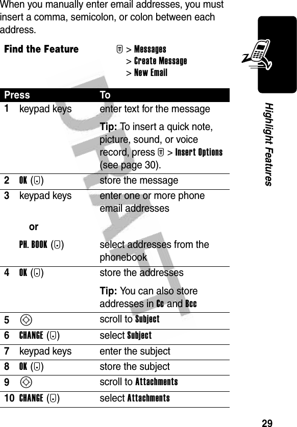 29Highlight FeaturesWhen you manually enter email addresses, you must insert a comma, semicolon, or colon between each address.Find the FeatureM&gt;Messages &gt;Create Message &gt;New EmailPress To1keypad keys enter text for the messageTip: To insert a quick note, picture, sound, or voice record, press M&gt;Insert Options (see page 30).2OK(+) store the message3keypad keysorPH. BOOK(+)enter one or more phone email addressesselect addresses from the phonebook4OK(+) store the addressesTip: You can also store addresses in Cc and Bcc 5S scroll to Subject6CHANGE(-)select Subject 7keypad keys enter the subject8OK(+) store the subject9S scroll to Attachments10CHANGE(-)select Attachments