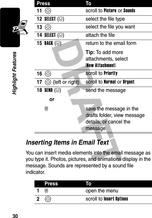 30Highlight FeaturesInserting Items in Email TextYou can insert media elements into the email message as you type it. Photos, pictures, and animations display in the message. Sounds are represented by a sound file indicator.11S scroll to Picture or Sounds 12SELECT(+) select the file type13S select the file you want14SELECT(+) attach the file15BACK(-) return to the email formTip: To add more attachments, select [New Attachment] 16S scroll to Priority17S (left or right) scroll to Normal or Urgent18SEND(+)orM send the messagesave the message in the drafts folder, view message details, or cancel the messagePress To1M open the menu2S scroll to Insert OptionsPress To