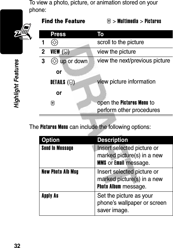 32Highlight FeaturesTo view a photo, picture, or animation stored on your phone:The Pictures Menu can include the following options:Find the FeatureM&gt;Multimedia &gt;PicturesPress To1S scroll to the picture2VIEW(+) view the picture3S up or down orDETAILS(+)orM view the next/previous pictureview picture informationopen the Pictures Menu to perform other proceduresOption DescriptionSend In Message Insert selected picture or marked picture(s) in a new MMS or Email message.New Photo Alb Msg Insert selected picture or marked picture(s) in a new Photo Album message.Apply As  Set the picture as your phone’s wallpaper or screen saver image.