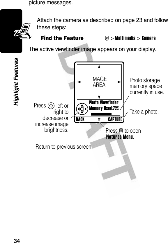 34Highlight Featurespicture messages. Attach the camera as described on page 23 and follow these steps:The active viewfinder image appears on your display.Find the FeatureM&gt;Multimedia &gt;CameraBACKMCAPTURE Photo Viewfinder Memory Used:72%Photo storage memory space currently in use.Return to previous screen.Press S left orright todecrease orincrease imagebrightness. Press M to open Pictures Menu.Take a photo.IMAGEAREA