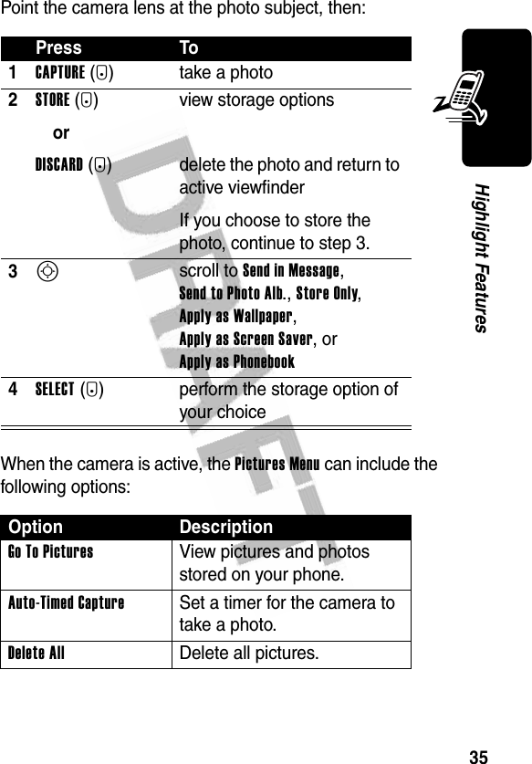 35Highlight FeaturesPoint the camera lens at the photo subject, then:When the camera is active, the Pictures Menu can include the following options:Press To1CAPTURE(+) take a photo2STORE(+)orDISCARD(-)view storage optionsdelete the photo and return to active viewfinderIf you choose to store the photo, continue to step 3.3S scroll to Send in Message, Send to Photo Alb., Store Only, Apply as Wallpaper, Apply as Screen Saver, or Apply as Phonebook 4SELECT(+) perform the storage option of your choiceOption DescriptionGo To Pictures  View pictures and photos stored on your phone.Auto-Timed Capture  Set a timer for the camera to take a photo.Delete All Delete all pictures.